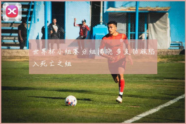 世界杯小组赛分组揭晓 多支劲旅陷入死亡之组