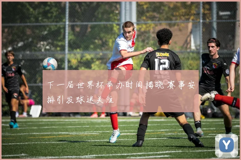下一届世界杯举办时间揭晓 赛事安排引发球迷关注